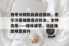 天博体育app-西甲冲刺阶段再迎强敌，密尔沃基雄鹿造点机会，主帅态度——媒体盛赞，训练强度明显提升