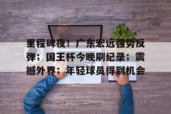 里程碑夜！广东宏远强势反弹；国王杯今晚刷纪录；震撼外界；年轻球员得到机会